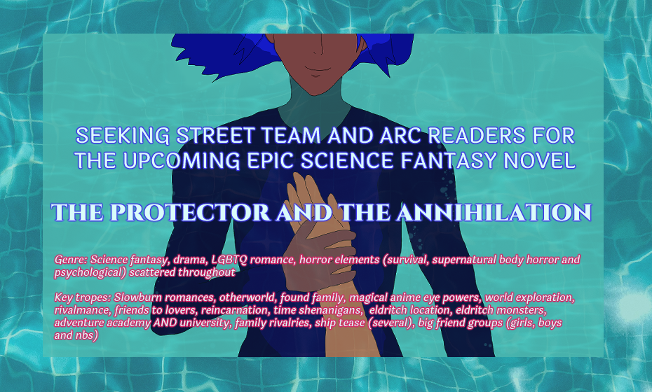 The background is aquamarine and a swimming pool's ripples while above is brown-skinned Antonio submerged partially in water and pressing light brown-skinned Alejandro's arm and hand against his chest. Antonio wears a dark blue diver's fit. He has a soft smile, but his eyes are not visible. His blue hair like waves floats behind him.

It says: Seeking street team and arc readers for the upcoming epic science fantasy novel 'The Protector and the Annihilation.'

Below the genre and key tropes are listed. They are at the bottom of the form doc and at the bottom of the post.